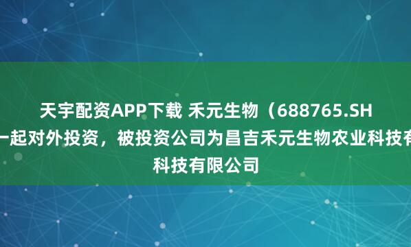 天宇配资APP下载 禾元生物（688765.SH）新增一起对外投资，被投资公司为昌吉禾元生物农业科技有限公司