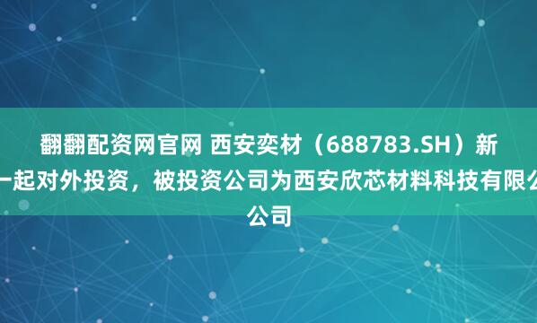 翻翻配资网官网 西安奕材（688783.SH）新增一起对外投资，被投资公司为西安欣芯材料科技有限公司