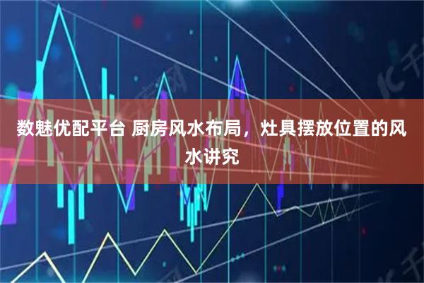 数魅优配平台 厨房风水布局，灶具摆放位置的风水讲究