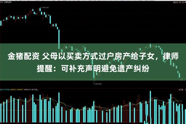金猪配资 父母以买卖方式过户房产给子女，律师提醒：可补充声明避免遗产纠纷