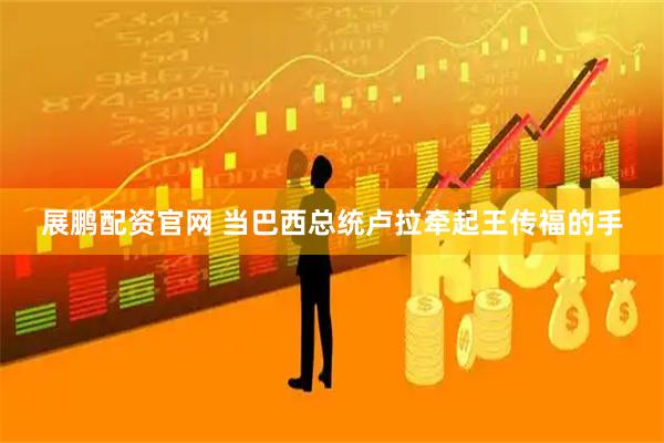 展鹏配资官网 当巴西总统卢拉牵起王传福的手
