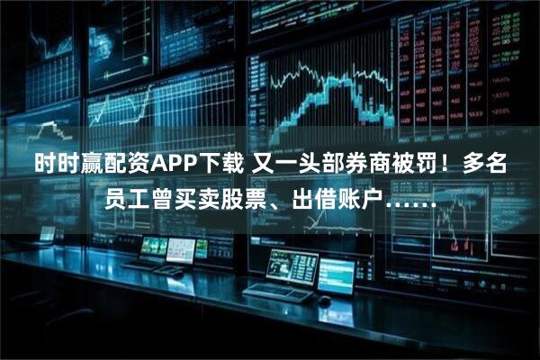 时时赢配资APP下载 又一头部券商被罚！多名员工曾买卖股票、出借账户……