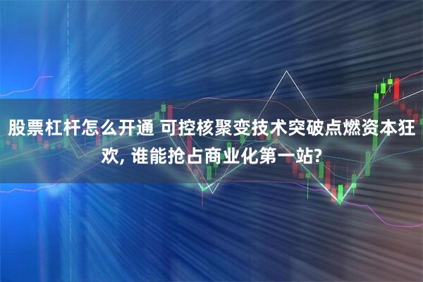 股票杠杆怎么开通 可控核聚变技术突破点燃资本狂欢, 谁能抢占商业化第一站?