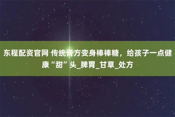 东程配资官网 传统膏方变身棒棒糖，给孩子一点健康“甜”头_脾胃_甘草_处方