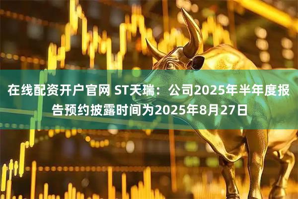 在线配资开户官网 ST天瑞：公司2025年半年度报告预约披露时间为2025年8月27日