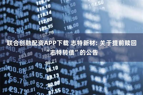 联合创融配资APP下载 志特新材: 关于提前赎回“志特转债”的公告