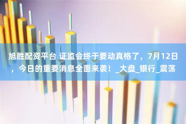 旭胜配资平台 证监会终于要动真格了，7月12日，今日的重要消息全面来袭！_大盘_银行_震荡
