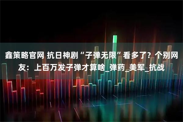 鑫策略官网 抗日神剧“子弹无限”看多了？个别网友：上百万发子弹才算啥_弹药_美军_抗战