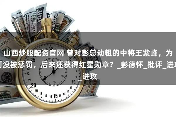 山西炒股配资官网 曾对彭总动粗的中将王紫峰，为何没被惩罚，后来还获得红星勋章？_彭德怀_批评_进攻