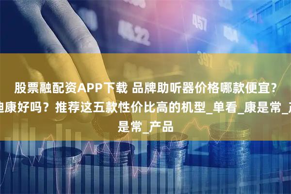 股票融配资APP下载 品牌助听器价格哪款便宜？奥迪康好吗？推荐这五款性价比高的机型_单看_康是常_产品