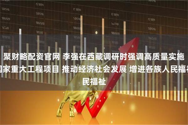 聚财略配资官网 李强在西藏调研时强调高质量实施国家重大工程项目 推动经济社会发展 增进各族人民福祉
