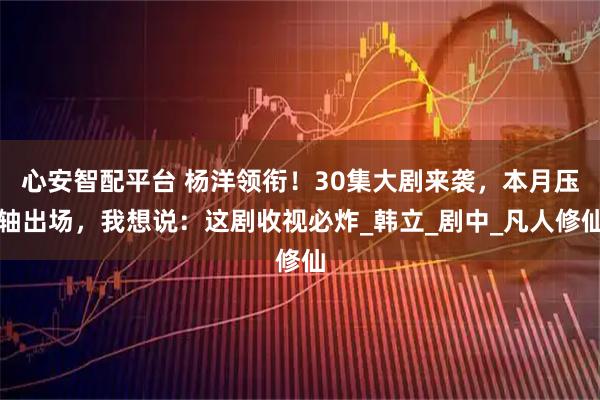 心安智配平台 杨洋领衔！30集大剧来袭，本月压轴出场，我想说：这剧收视必炸_韩立_剧中_凡人修仙