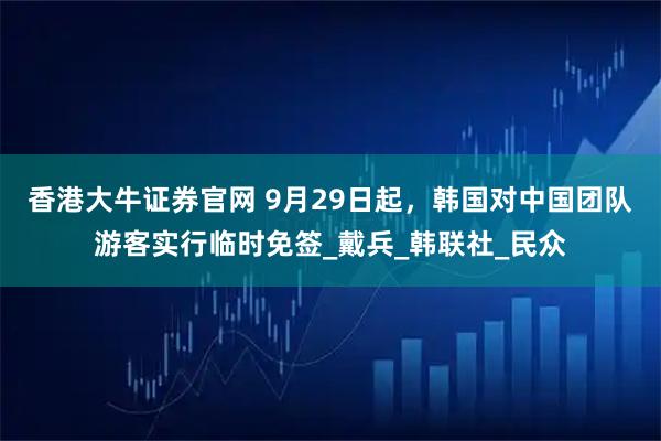 香港大牛证券官网 9月29日起，韩国对中国团队游客实行临时免签_戴兵_韩联社_民众