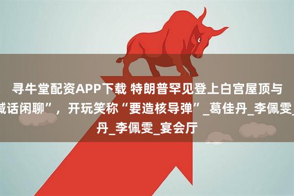 寻牛堂配资APP下载 特朗普罕见登上白宫屋顶与记者“喊话闲聊”，开玩笑称“要造核导弹”_葛佳丹_李佩雯_宴会厅
