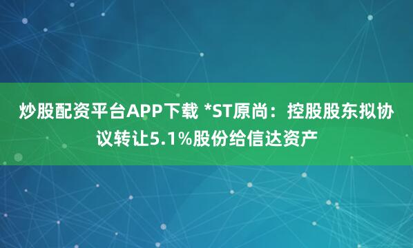 炒股配资平台APP下载 *ST原尚:控股股东拟协议转让5.1%股份给信达资产