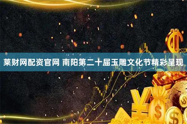 莱财网配资官网 南阳第二十届玉雕文化节精彩呈现