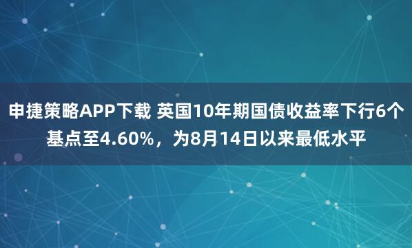 申捷策略APP下载 英国10年期国债收益率下行6个基点至4.60%，为8月14日以来最低水平