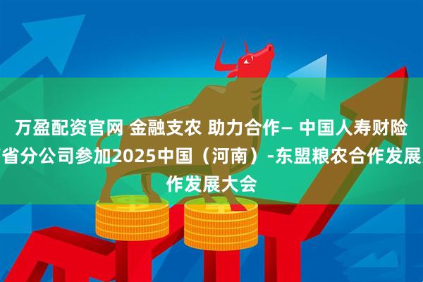 万盈配资官网 金融支农 助力合作— 中国人寿财险河南省分公司参加2025中国(河南)-东盟粮农合作发展大会