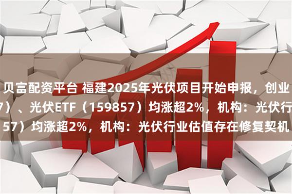 贝富配资平台 福建2025年光伏项目开始申报,创业板ETF天弘(159977)、光伏ETF(159857)均涨超2%,机构:光伏行业估值存在修复契机