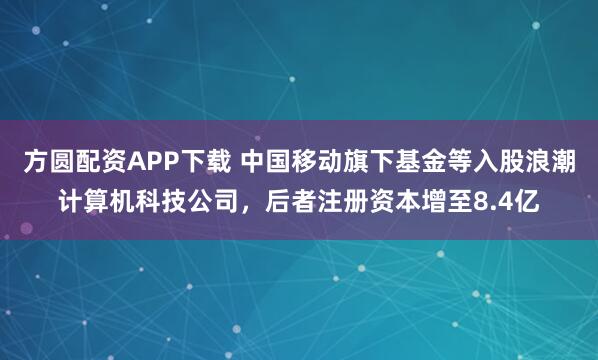 方圆配资APP下载 中国移动旗下基金等入股浪潮计算机科技公司，后者注册资本增至8.4亿