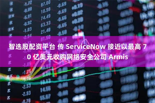 智选股配资平台 传 ServiceNow 接近以最高 70 亿美元收购网络安全公司 Armis