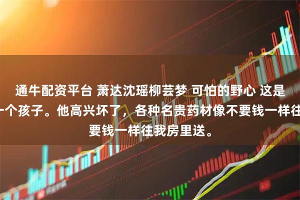 通牛配资平台 萧达沈瑶柳芸梦 可怕的野心 这是萧达的第一个孩子。他高兴坏了，各种名贵药材像不要钱一样往我房里送。