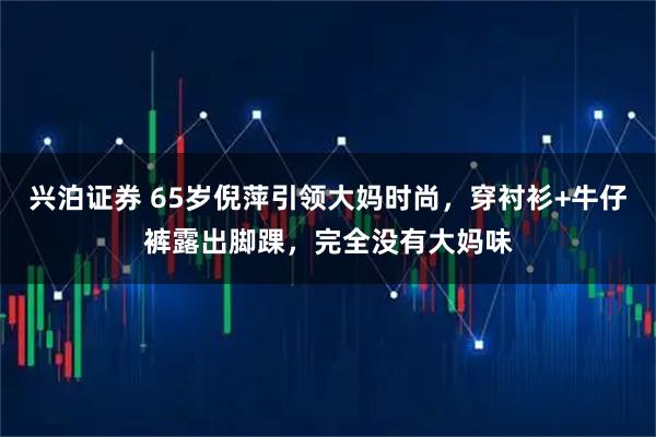 兴泊证券 65岁倪萍引领大妈时尚，穿衬衫+牛仔裤露出脚踝，完全没有大妈味