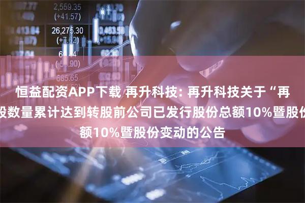 恒益配资APP下载 再升科技: 再升科技关于“再22转债”转股数量累计达到转股前公司已发行股份总额10%暨股份变动的公告