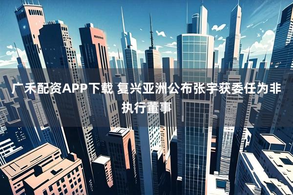 广禾配资APP下载 复兴亚洲公布张宇获委任为非执行董事