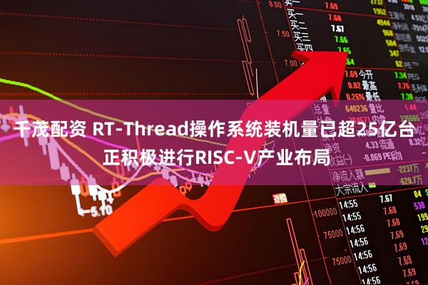 千茂配资 RT-Thread操作系统装机量已超25亿台 正积极进行RISC-V产业布局