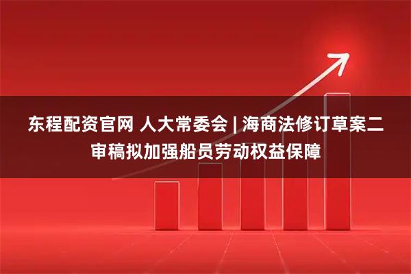 东程配资官网 人大常委会 | 海商法修订草案二审稿拟加强船员劳动权益保障