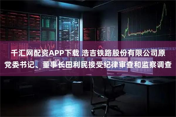 千汇网配资APP下载 浩吉铁路股份有限公司原党委书记、董事长田利民接受纪律审查和监察调查