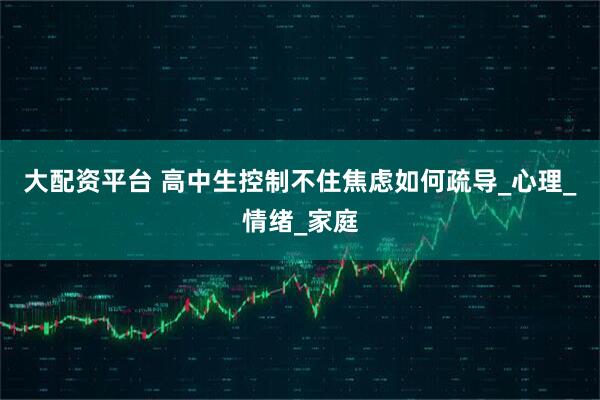 大配资平台 高中生控制不住焦虑如何疏导_心理_情绪_家庭