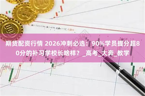 期货配资行情 2026冲刺必选：90%学员提分超80分的补习学校长啥样？_高考_大奔_教学