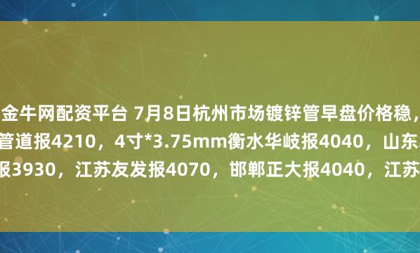 金牛网配资平台 7月8日杭州市场镀锌管早盘价格稳，4寸*3.75mm金洲管道报4210，4寸*3.75mm衡水华岐报4040，山东君诚报3930，江苏友发报4070，邯郸正大报4040，江苏国强报3960，过磅含税。（元/吨）