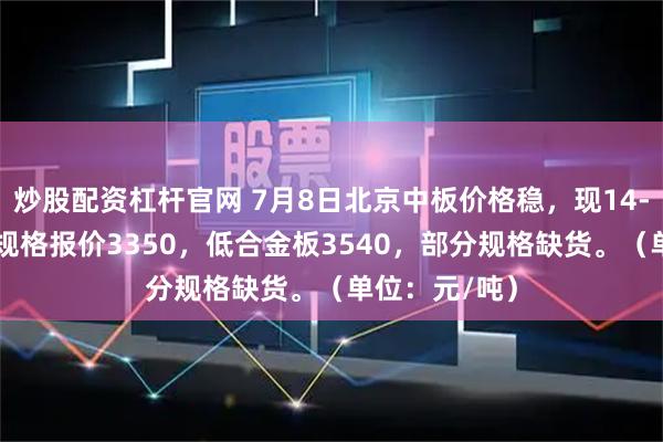 炒股配资杠杆官网 7月8日北京中板价格稳，现14-20mm主流规格报价3350，低合金板3540，部分规格缺货。（单位：元/吨）