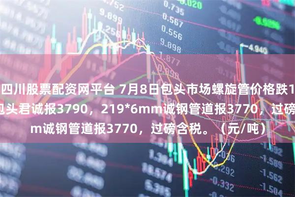 四川股票配资网平台 7月8日包头市场螺旋管价格跌10，219*6mm包头君诚报3790，219*6mm诚钢管道报3770，过磅含税。（元/吨）