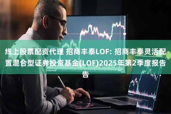 线上股票配资代理 招商丰泰LOF: 招商丰泰灵活配置混合型证券投资基金(LOF)2025年第2季度报告