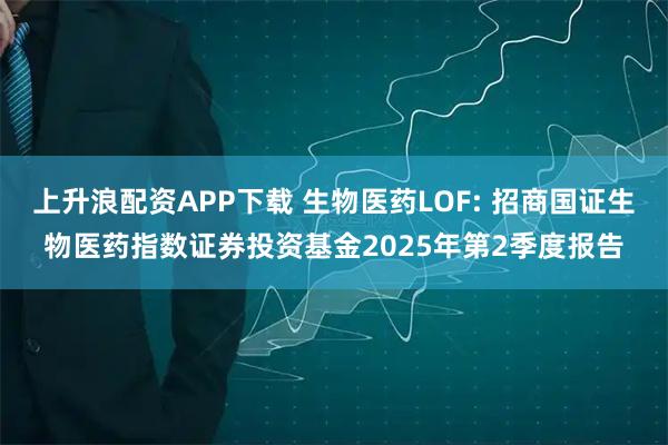 上升浪配资APP下载 生物医药LOF: 招商国证生物医药指数证券投资基金2025年第2季度报告