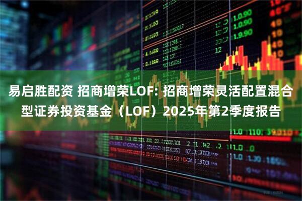 易启胜配资 招商增荣LOF: 招商增荣灵活配置混合型证券投资基金（LOF）2025年第2季度报告
