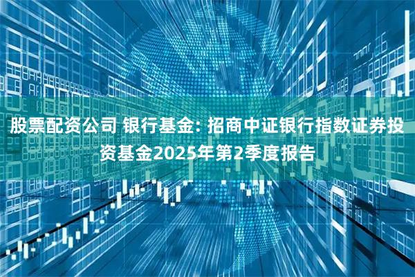 股票配资公司 银行基金: 招商中证银行指数证券投资基金2025年第2季度报告