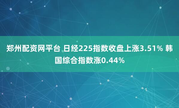郑州配资网平台 日经225指数收盘上涨3.51% 韩国综合指数涨0.44%