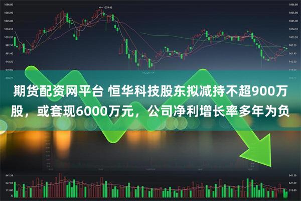 期货配资网平台 恒华科技股东拟减持不超900万股,或套现6000万元,公司净利增长率多年为负