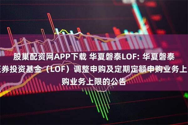 股巢配资网APP下载 华夏磐泰LOF: 华夏磐泰混合型证券投资基金（LOF）调整申购及定期定额申购业务上限的公告