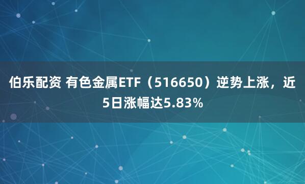 伯乐配资 有色金属ETF(516650)逆势上涨,近5日涨幅达5.83%