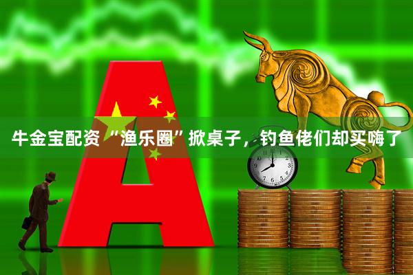 牛金宝配资 “渔乐圈”掀桌子，钓鱼佬们却买嗨了
