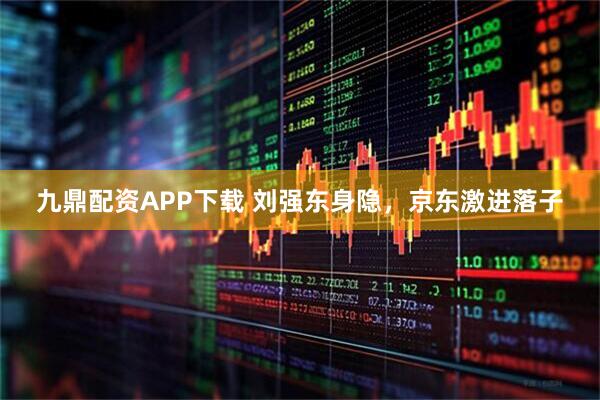 九鼎配资APP下载 刘强东身隐，京东激进落子