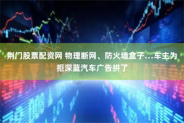 荆门股票配资网 物理断网、防火墙盒子…车主为拒深蓝汽车广告拼了