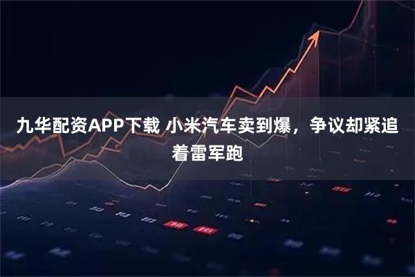 九华配资APP下载 小米汽车卖到爆，争议却紧追着雷军跑