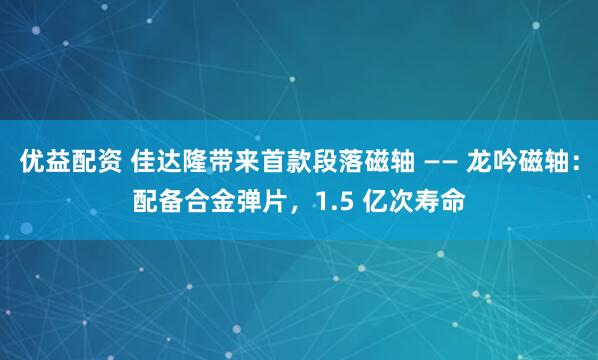 优益配资 佳达隆带来首款段落磁轴 —— 龙吟磁轴：配备合金弹片，1.5 亿次寿命